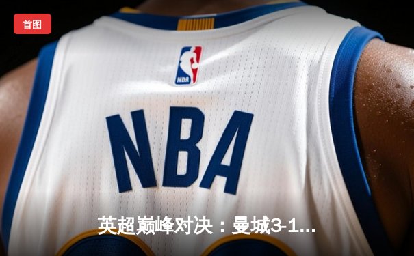 英超巅峰对决：曼城3-1逆转利物浦，哈兰德双响锁定胜局