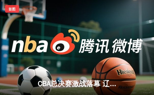 CBA总决赛激战落幕 辽宁男篮4-2逆转广东夺队史第三冠