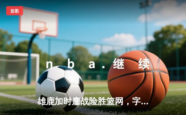 雄鹿加时鏖战险胜篮网，字母哥44分统治攻防，利拉德关键三分定乾坤