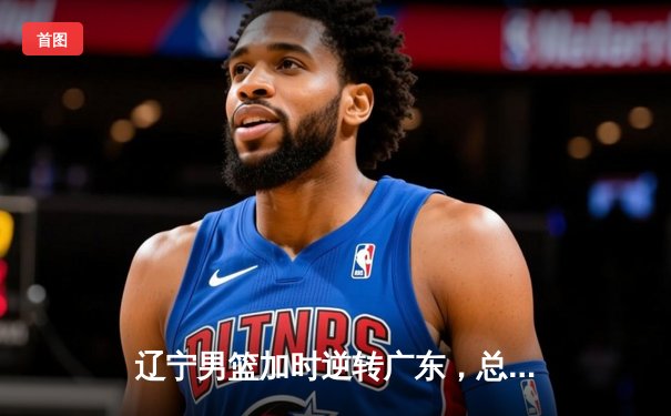 辽宁男篮加时逆转广东，总决赛G3惊险取胜夺赛点