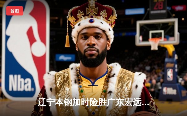 辽宁本钢加时险胜广东宏远，赵继伟33分导演逆转好戏